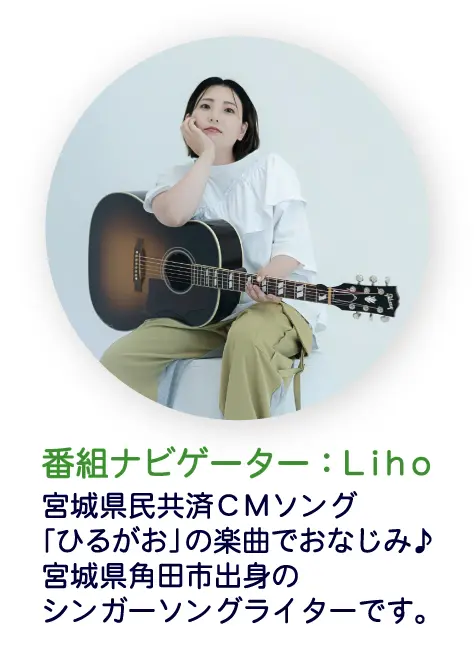 番組ナビゲーター：Liho 宮城県民共済CMソング「ひるがお」の楽曲でおなじみ♪宮城県角田市出身のシンガーソングライターです。