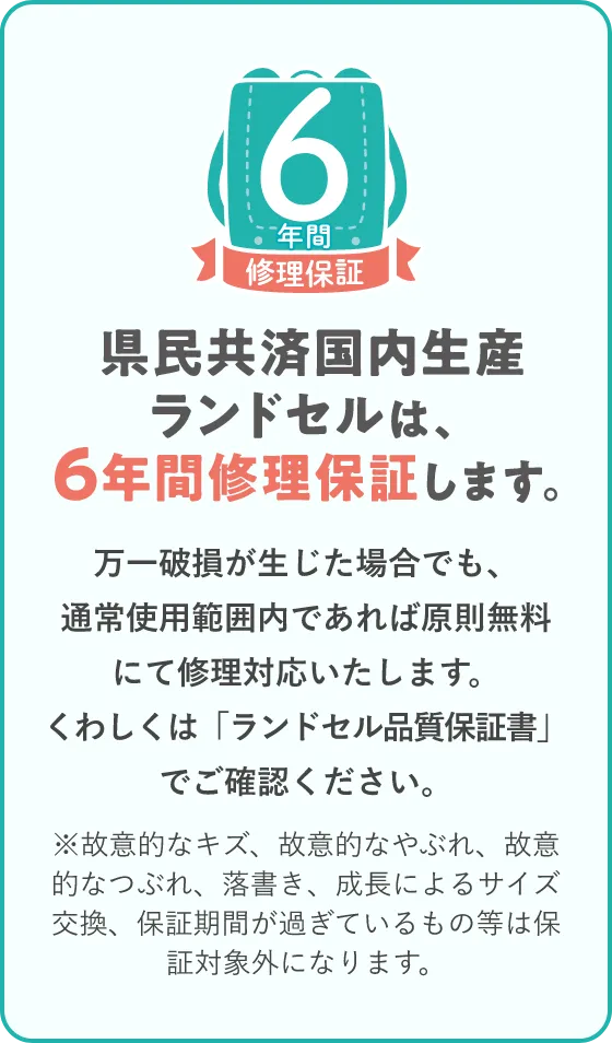 県民共済国内生産ランドセルは、6年間修理保証します。万一破損が生じた場合でも、通常使用範囲内であれば原則無料にて修理対応いたします。くわしくは「ランドセル品質保証書」でご確認ください。※故意的なキズ、故意的なやぶれ、故意的なつぶれ、落書き、成長によるサイズ交換、保証期間が過ぎているもの等は保証対象外になります。