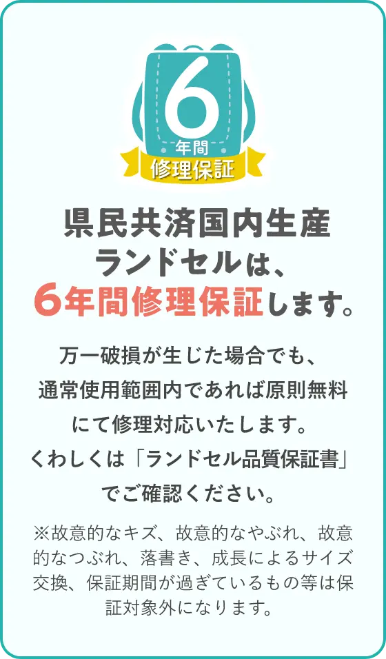 県民共済国内生産ランドセルは、6年間修理保証します。万一破損が生じた場合でも、通常使用範囲内であれば原則無料にて修理対応いたします。くわしくは「ランドセル品質保証書」でご確認ください。※故意的なキズ、故意的なやぶれ、故意的なつぶれ、落書き、成長によるサイズ交換、保証期間が過ぎているもの等は保証対象外になります。